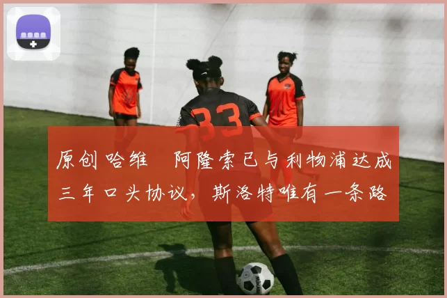 原创 哈维・阿隆索已与利物浦达成三年口头协议，斯洛特唯有一条路可 “翻盘”