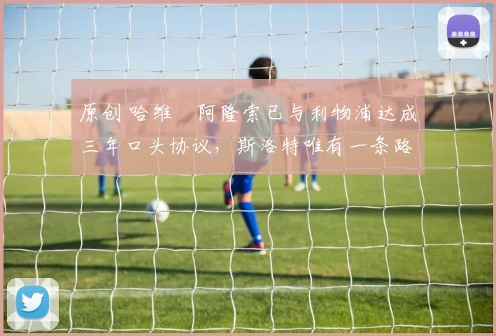 原创 哈维・阿隆索已与利物浦达成三年口头协议，斯洛特唯有一条路可 “翻盘”