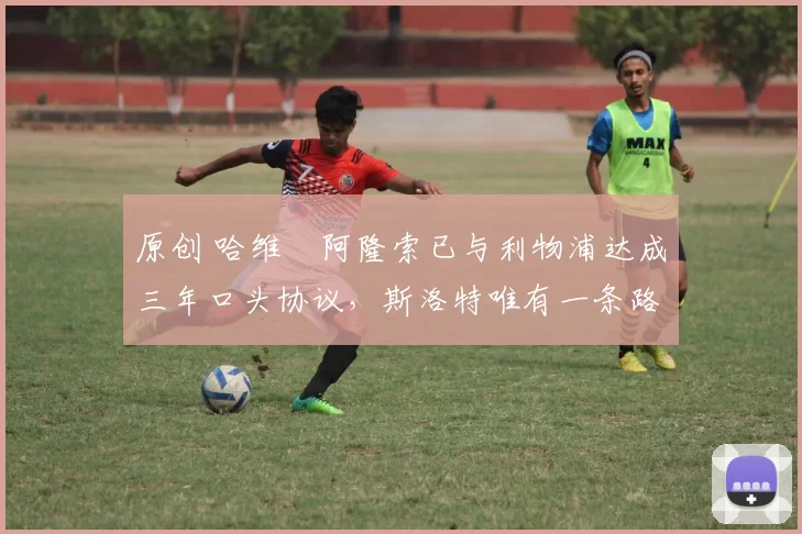 原创 哈维・阿隆索已与利物浦达成三年口头协议，斯洛特唯有一条路可 “翻盘”