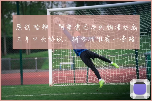 原创 哈维・阿隆索已与利物浦达成三年口头协议，斯洛特唯有一条路可 “翻盘”