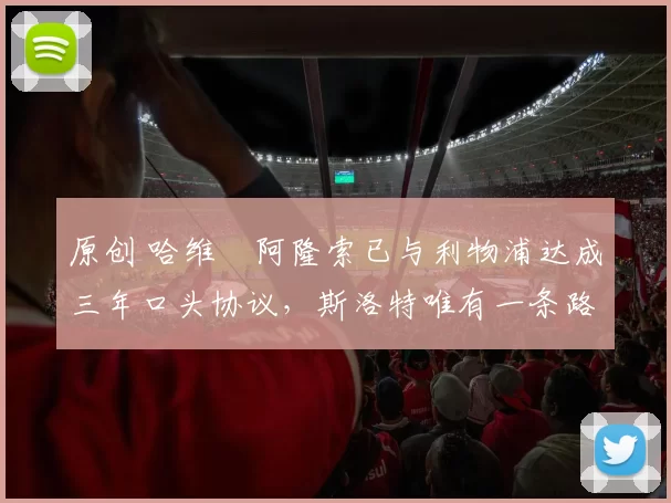 原创 哈维・阿隆索已与利物浦达成三年口头协议，斯洛特唯有一条路可 “翻盘”