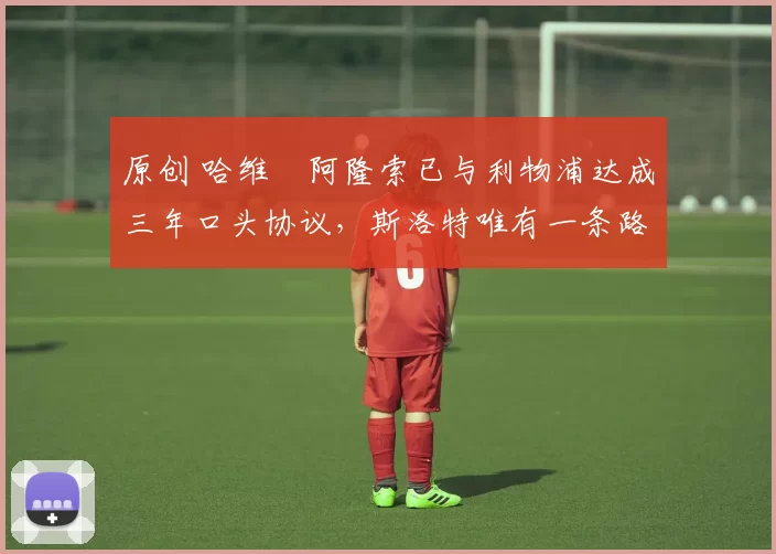 原创 哈维・阿隆索已与利物浦达成三年口头协议,斯洛特唯有一条路可 “翻盘”