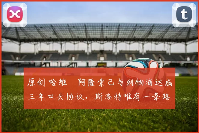 原创 哈维・阿隆索已与利物浦达成三年口头协议，斯洛特唯有一条路可 “翻盘”