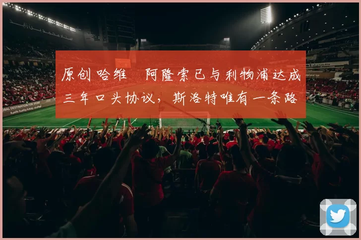 原创 哈维・阿隆索已与利物浦达成三年口头协议，斯洛特唯有一条路可 “翻盘”