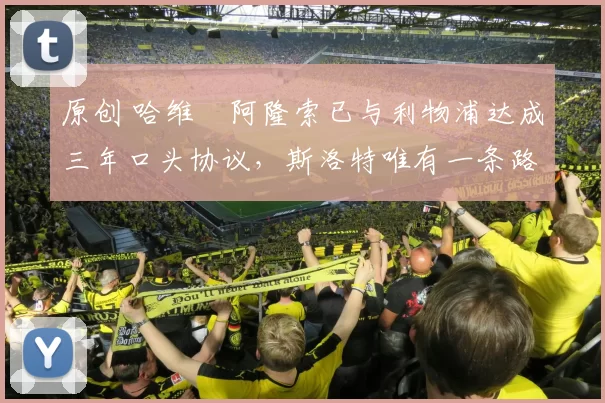 原创 哈维・阿隆索已与利物浦达成三年口头协议，斯洛特唯有一条路可 “翻盘”