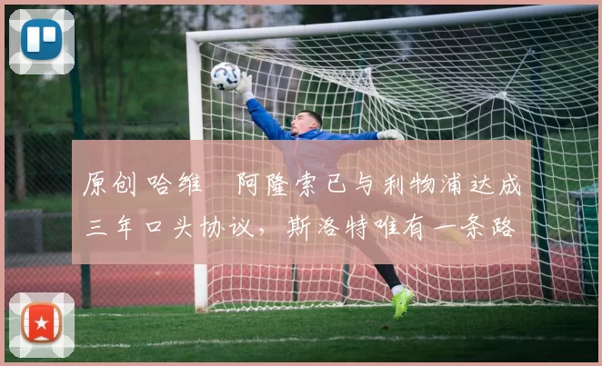 原创 哈维・阿隆索已与利物浦达成三年口头协议，斯洛特唯有一条路可 “翻盘”