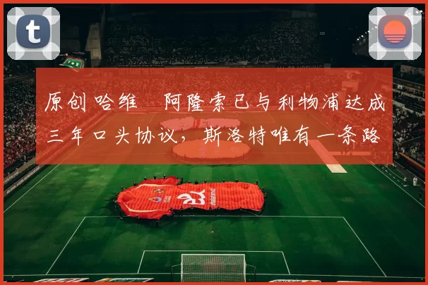 原创 哈维・阿隆索已与利物浦达成三年口头协议，斯洛特唯有一条路可 “翻盘”