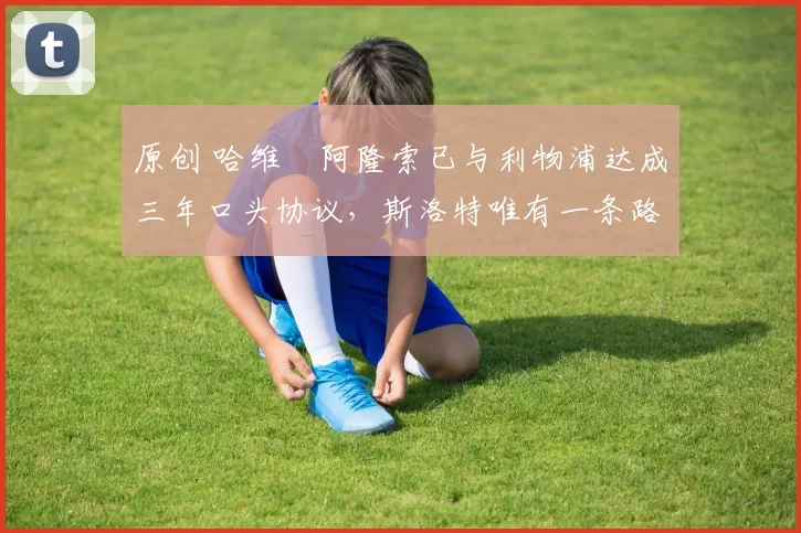 原创 哈维・阿隆索已与利物浦达成三年口头协议，斯洛特唯有一条路可 “翻盘”