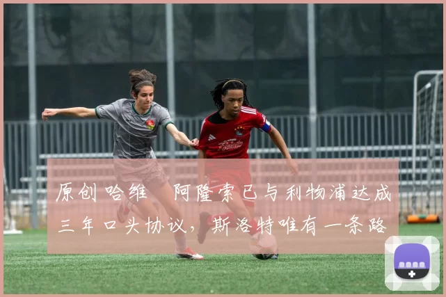 原创 哈维・阿隆索已与利物浦达成三年口头协议，斯洛特唯有一条路可 “翻盘”