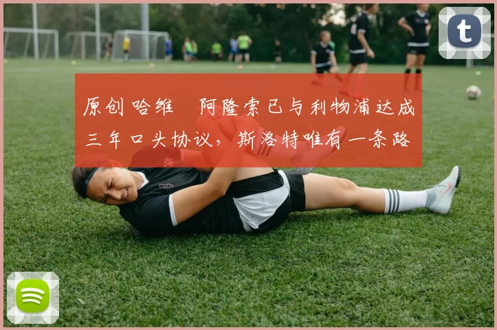 原创 哈维・阿隆索已与利物浦达成三年口头协议，斯洛特唯有一条路可 “翻盘”