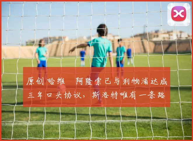 原创 哈维・阿隆索已与利物浦达成三年口头协议，斯洛特唯有一条路可 “翻盘”