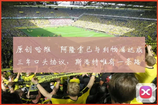 原创 哈维・阿隆索已与利物浦达成三年口头协议，斯洛特唯有一条路可 “翻盘”