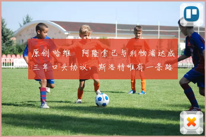 原创 哈维・阿隆索已与利物浦达成三年口头协议，斯洛特唯有一条路可 “翻盘”