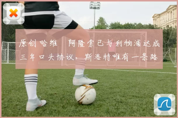 原创 哈维・阿隆索已与利物浦达成三年口头协议，斯洛特唯有一条路可 “翻盘”