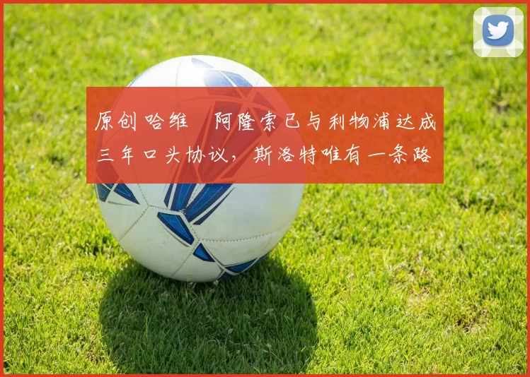 原创 哈维・阿隆索已与利物浦达成三年口头协议，斯洛特唯有一条路可 “翻盘”