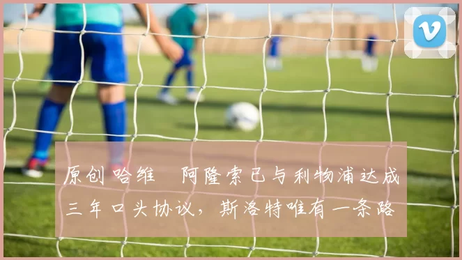 原创 哈维・阿隆索已与利物浦达成三年口头协议，斯洛特唯有一条路可 “翻盘”