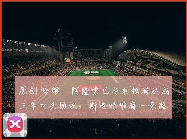 原创 哈维・阿隆索已与利物浦达成三年口头协议，斯洛特唯有一条路可 “翻盘”