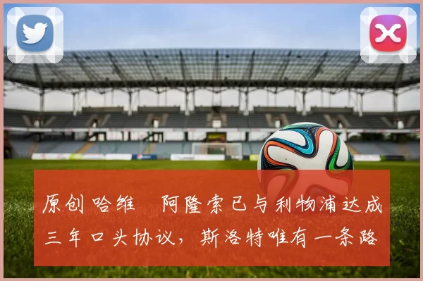 原创 哈维・阿隆索已与利物浦达成三年口头协议，斯洛特唯有一条路可 “翻盘”