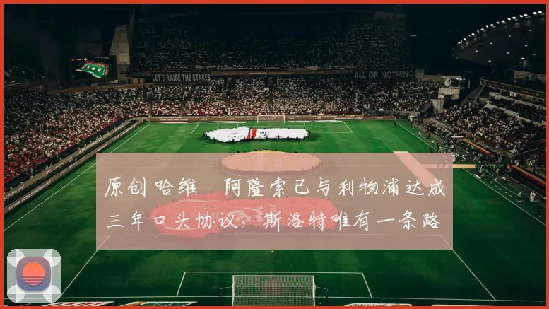 原创 哈维・阿隆索已与利物浦达成三年口头协议，斯洛特唯有一条路可 “翻盘”