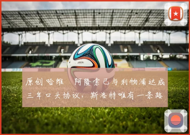 原创 哈维・阿隆索已与利物浦达成三年口头协议，斯洛特唯有一条路可 “翻盘”