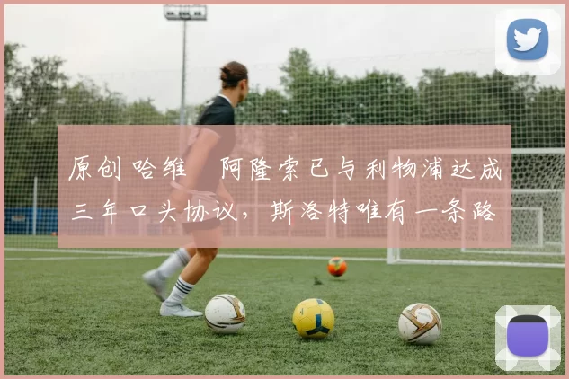 原创 哈维・阿隆索已与利物浦达成三年口头协议，斯洛特唯有一条路可 “翻盘”