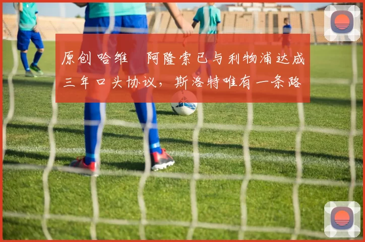 原创 哈维・阿隆索已与利物浦达成三年口头协议，斯洛特唯有一条路可 “翻盘”