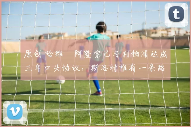 原创 哈维・阿隆索已与利物浦达成三年口头协议，斯洛特唯有一条路可 “翻盘”