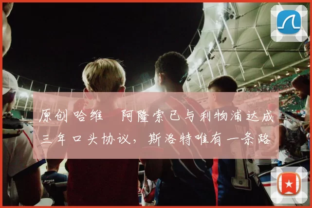 原创 哈维・阿隆索已与利物浦达成三年口头协议，斯洛特唯有一条路可 “翻盘”