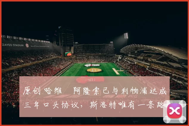 原创 哈维・阿隆索已与利物浦达成三年口头协议，斯洛特唯有一条路可 “翻盘”