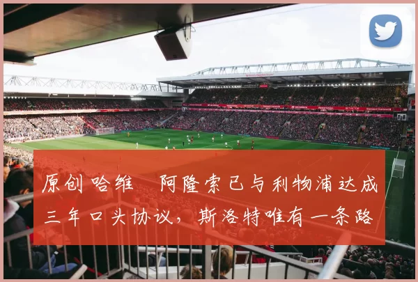 原创 哈维・阿隆索已与利物浦达成三年口头协议，斯洛特唯有一条路可 “翻盘”