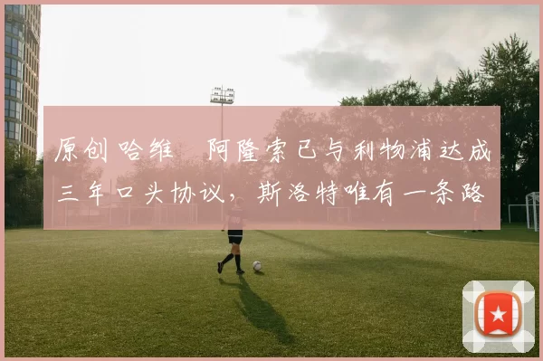 原创 哈维・阿隆索已与利物浦达成三年口头协议，斯洛特唯有一条路可 “翻盘”