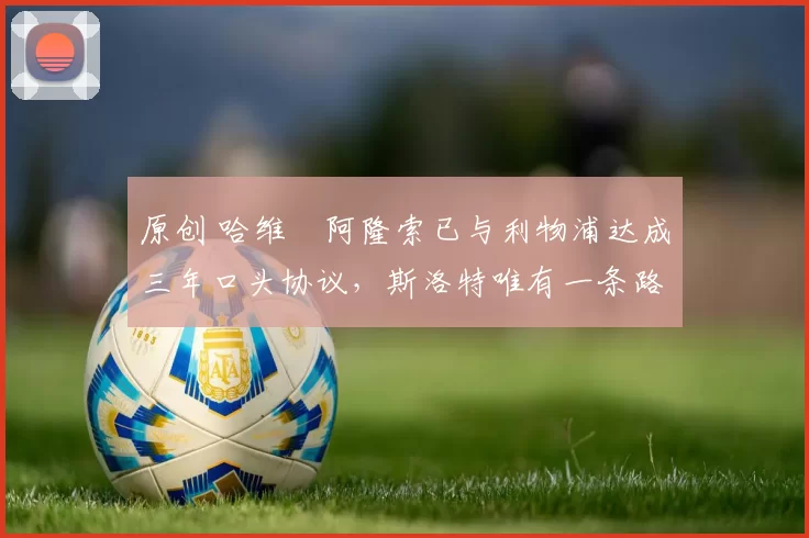 原创 哈维・阿隆索已与利物浦达成三年口头协议，斯洛特唯有一条路可 “翻盘”