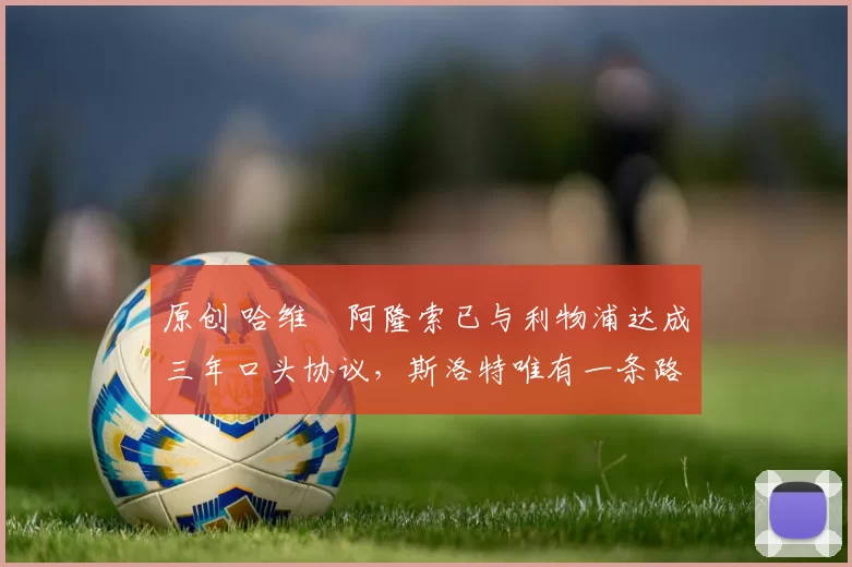 原创 哈维・阿隆索已与利物浦达成三年口头协议，斯洛特唯有一条路可 “翻盘”