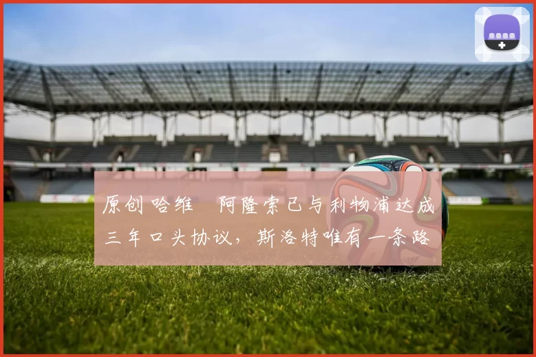 原创 哈维・阿隆索已与利物浦达成三年口头协议，斯洛特唯有一条路可 “翻盘”