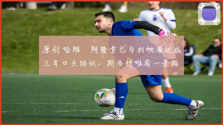 原创 哈维・阿隆索已与利物浦达成三年口头协议，斯洛特唯有一条路可 “翻盘”