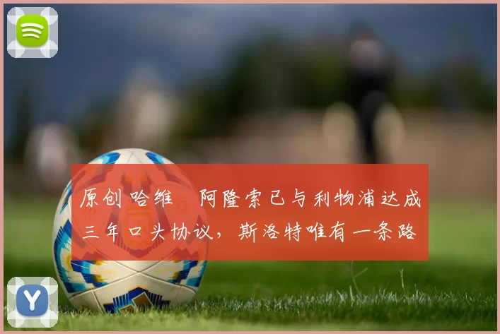 原创 哈维・阿隆索已与利物浦达成三年口头协议，斯洛特唯有一条路可 “翻盘”