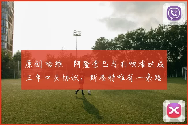 原创 哈维・阿隆索已与利物浦达成三年口头协议，斯洛特唯有一条路可 “翻盘”