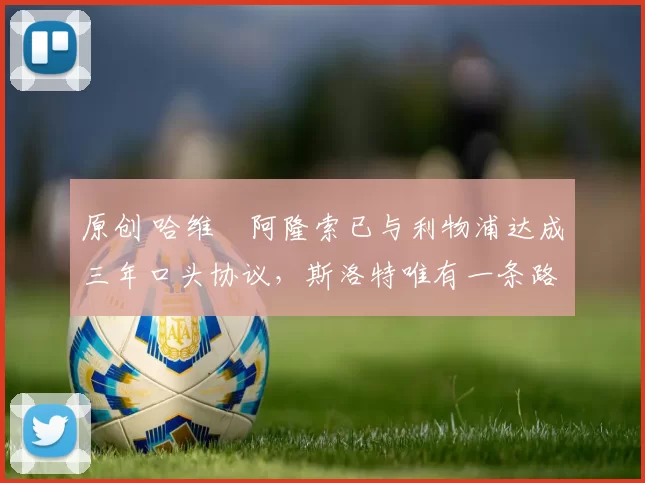 原创 哈维・阿隆索已与利物浦达成三年口头协议，斯洛特唯有一条路可 “翻盘”