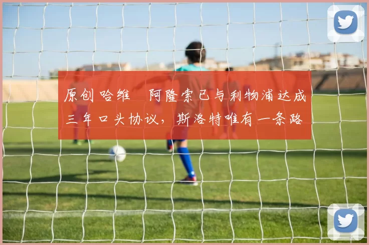 原创 哈维・阿隆索已与利物浦达成三年口头协议，斯洛特唯有一条路可 “翻盘”