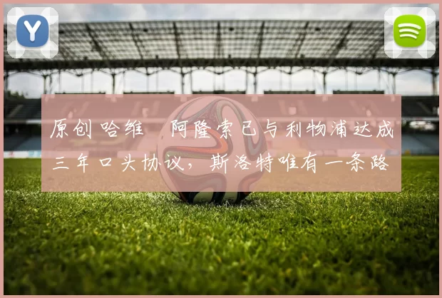 原创 哈维・阿隆索已与利物浦达成三年口头协议，斯洛特唯有一条路可 “翻盘”