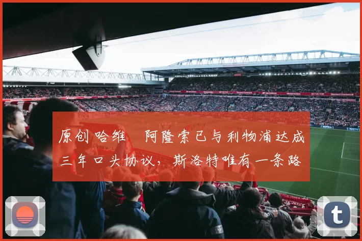 原创 哈维・阿隆索已与利物浦达成三年口头协议，斯洛特唯有一条路可 “翻盘”