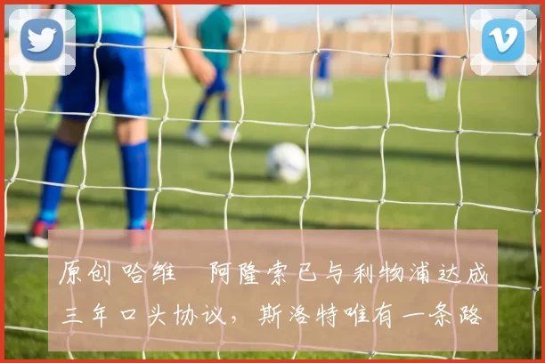 原创 哈维・阿隆索已与利物浦达成三年口头协议，斯洛特唯有一条路可 “翻盘”