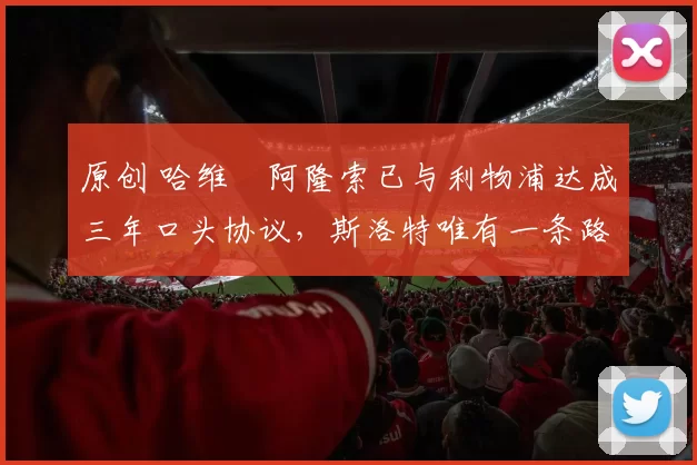 原创 哈维・阿隆索已与利物浦达成三年口头协议，斯洛特唯有一条路可 “翻盘”