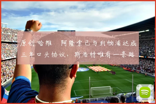 原创 哈维・阿隆索已与利物浦达成三年口头协议，斯洛特唯有一条路可 “翻盘”