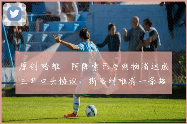 原创 哈维・阿隆索已与利物浦达成三年口头协议，斯洛特唯有一条路可 “翻盘”