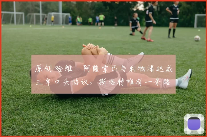 原创 哈维・阿隆索已与利物浦达成三年口头协议，斯洛特唯有一条路可 “翻盘”