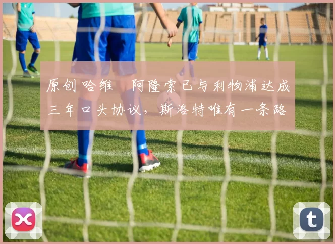 原创 哈维・阿隆索已与利物浦达成三年口头协议，斯洛特唯有一条路可 “翻盘”