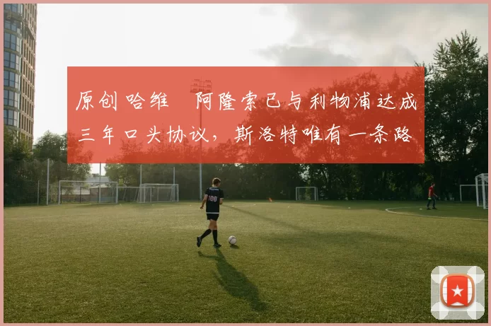 原创 哈维・阿隆索已与利物浦达成三年口头协议，斯洛特唯有一条路可 “翻盘”