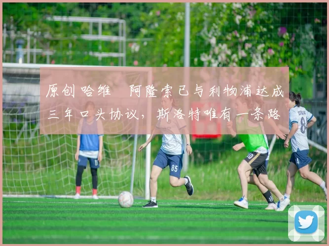 原创 哈维・阿隆索已与利物浦达成三年口头协议，斯洛特唯有一条路可 “翻盘”