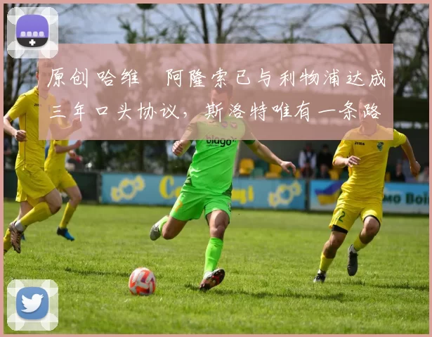 原创 哈维・阿隆索已与利物浦达成三年口头协议，斯洛特唯有一条路可 “翻盘”